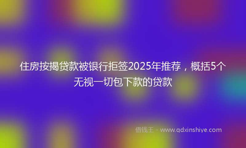 住房按揭贷款被银行拒签2025年推荐，概括5个无视一切包下款的贷款