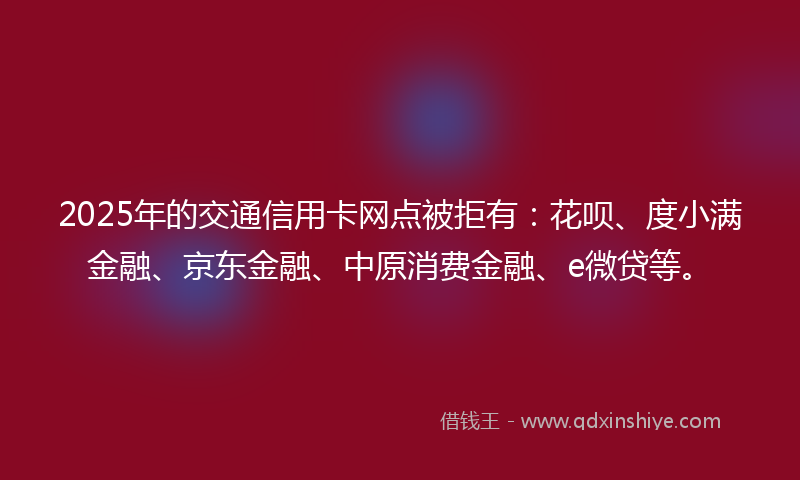 2025年的交通信用卡网点被拒有：花呗、度小满金融、京东金融、中原消费金融、e微贷等。