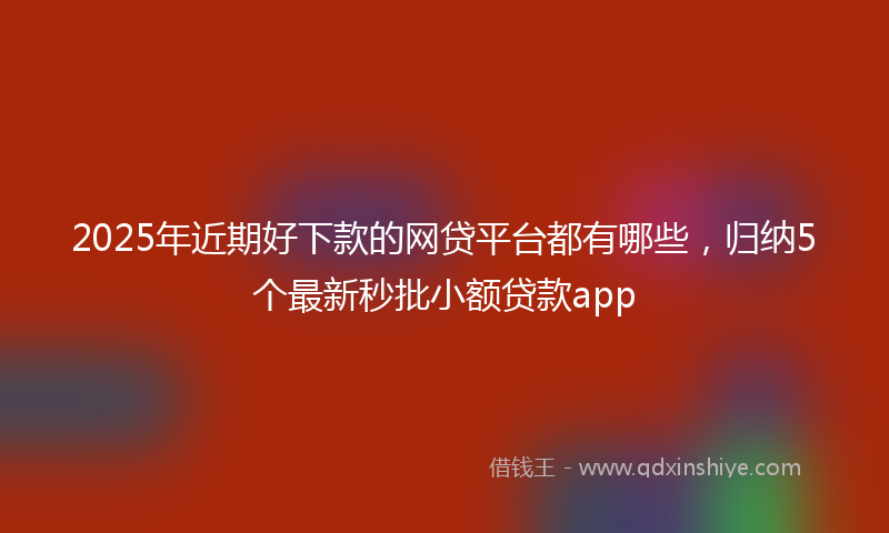 2025年近期好下款的网贷平台都有哪些，归纳5个最新秒批小额贷款app