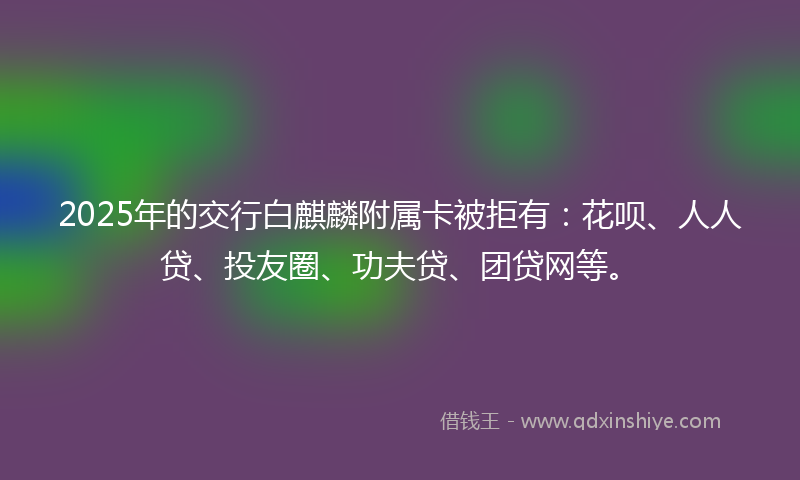 2025年的交行白麒麟附属卡被拒有：花呗、人人贷、投友圈、功夫贷、团贷网等。