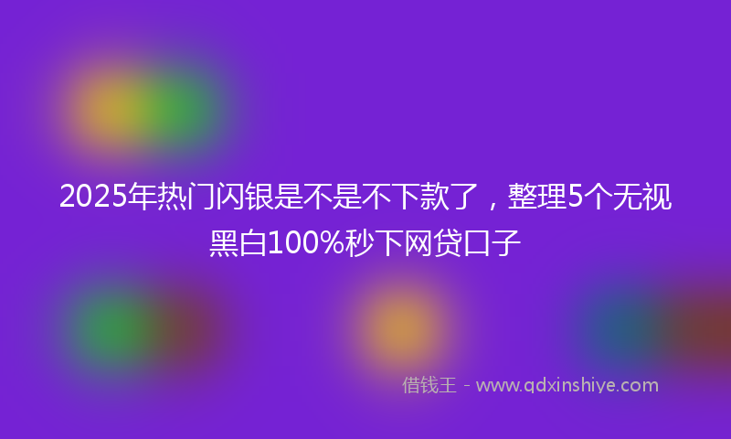 2025年热门闪银是不是不下款了，整理5个无视黑白100%秒下网贷口子