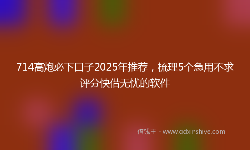 714高炮必下口子2025年推荐，梳理5个急用不求评分快借无忧的软件