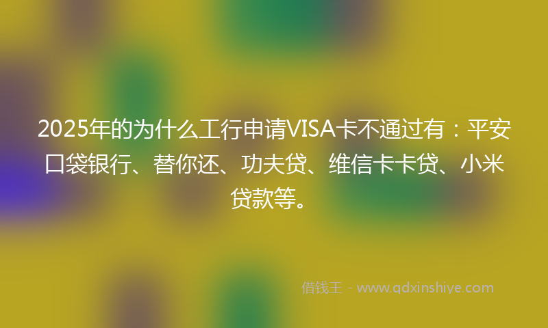 2025年的为什么工行申请VISA卡不通过有：平安口袋银行、替你还、功夫贷、维信卡卡贷、小米贷款等。