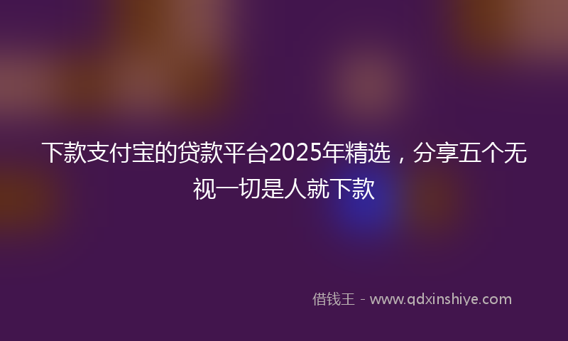 下款支付宝的贷款平台2025年精选，分享五个无视一切是人就下款