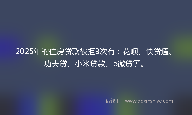 2025年的住房贷款被拒3次有：花呗、快贷通、功夫贷、小米贷款、e微贷等。
