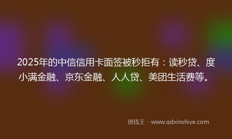 2025年的中信信用卡面签被秒拒有：读秒贷、度小满金融、京东金融、人人贷、美团生活费等。