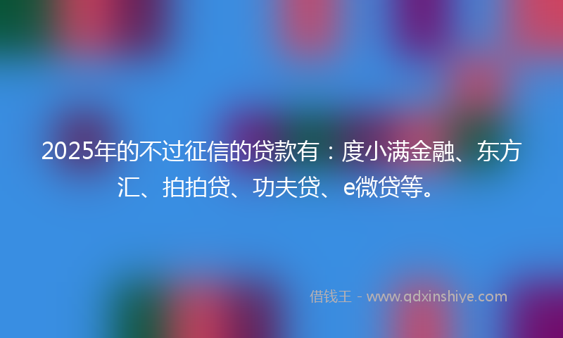 2025年的不过征信的贷款有：度小满金融、东方汇、拍拍贷、功夫贷、e微贷等。