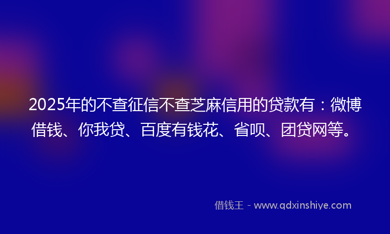 2025年的不查征信不查芝麻信用的贷款有：微博借钱、你我贷、百度有钱花、省呗、团贷网等。