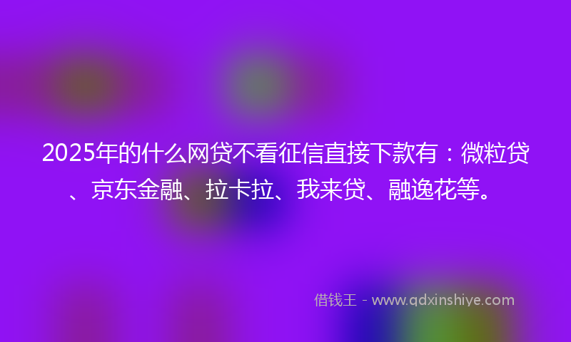 2025年的什么网贷不看征信直接下款有：微粒贷、京东金融、拉卡拉、我来贷、融逸花等。