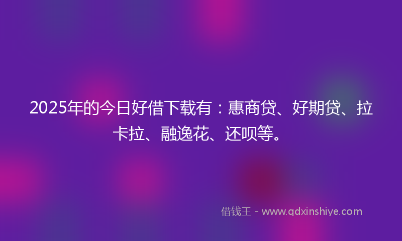 2025年的今日好借下载有：惠商贷、好期贷、拉卡拉、融逸花、还呗等。