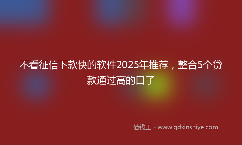 不看征信下款快的软件2025年推荐，整合5个贷款通过高的口子