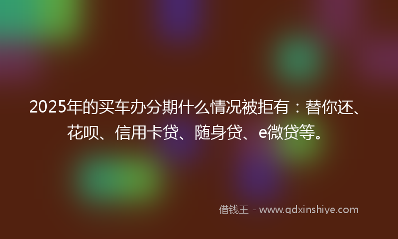 2025年的买车办分期什么情况被拒有：替你还、花呗、信用卡贷、随身贷、e微贷等。