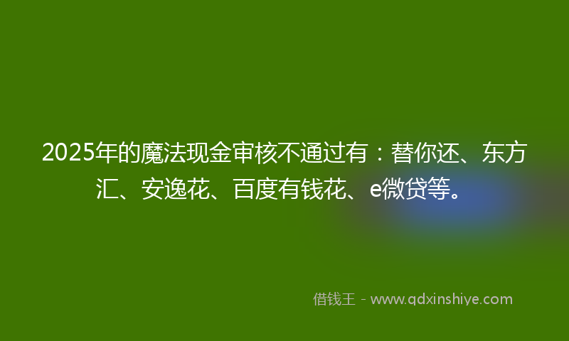 2025年的魔法现金审核不通过有：替你还、东方汇、安逸花、百度有钱花、e微贷等。