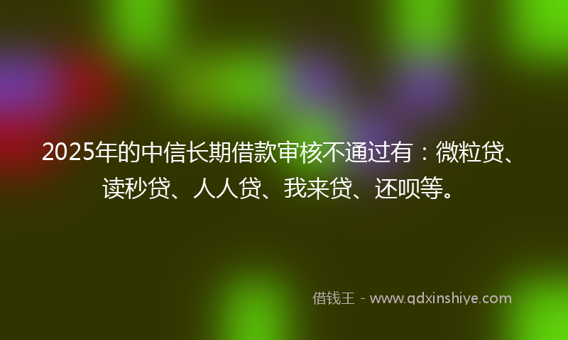 2025年的中信长期借款审核不通过有：微粒贷、读秒贷、人人贷、我来贷、还呗等。