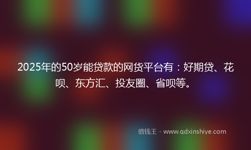 2025年的50岁能贷款的网货平台有：好期贷、花呗、东方汇、投友圈、省呗等。