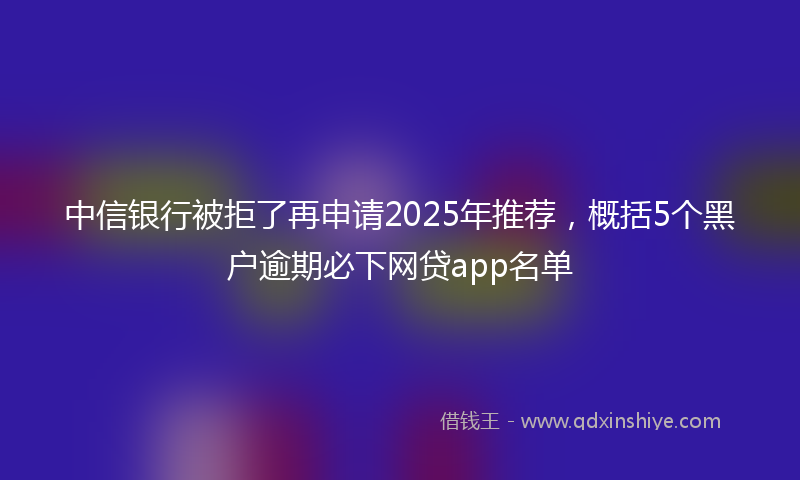 中信银行被拒了再申请2025年推荐，概括5个黑户逾期必下网贷app名单