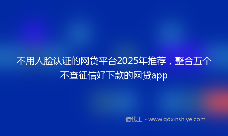 不用人脸认证的网贷平台2025年推荐，整合五个不查征信好下款的网贷app