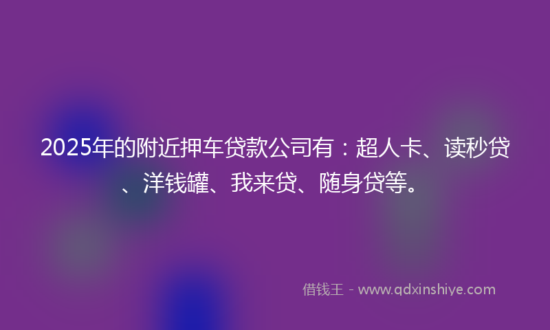 2025年的附近押车贷款公司有：超人卡、读秒贷、洋钱罐、我来贷、随身贷等。