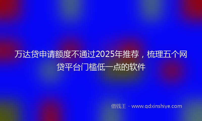 万达贷申请额度不通过2025年推荐，梳理五个网贷平台门槛低一点的软件