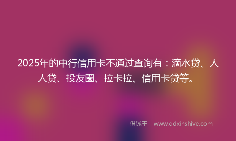 2025年的中行信用卡不通过查询有：滴水贷、人人贷、投友圈、拉卡拉、信用卡贷等。