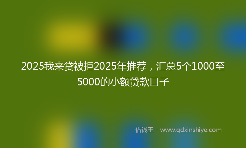 2025我来贷被拒2025年推荐，汇总5个1000至5000的小额贷款口子