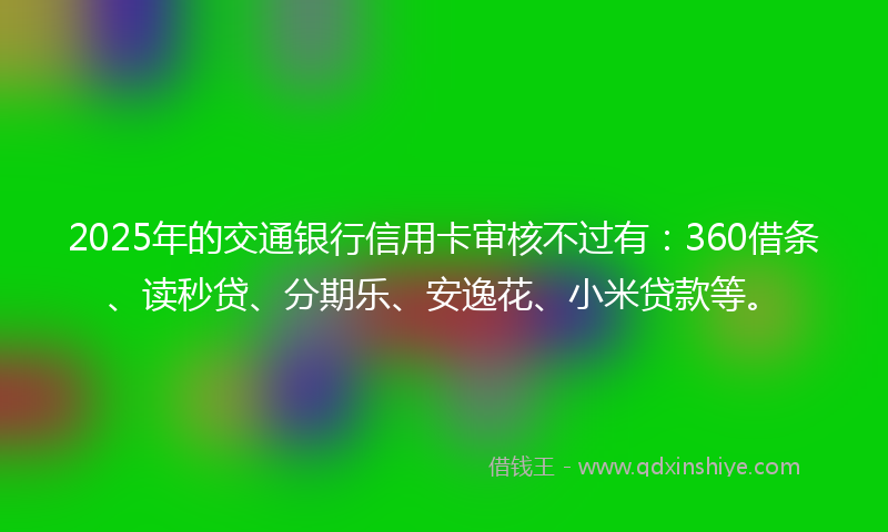 2025年的交通银行信用卡审核不过有：360借条、读秒贷、分期乐、安逸花、小米贷款等。