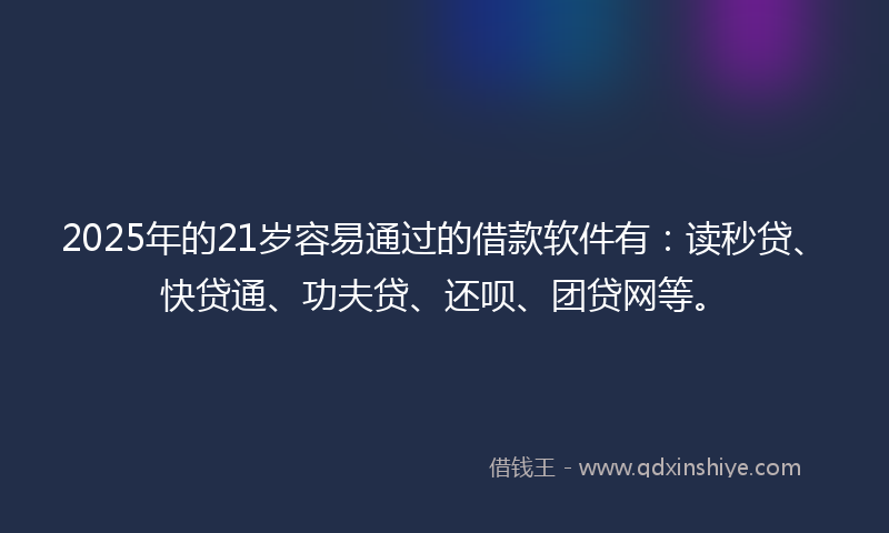 2025年的21岁容易通过的借款软件有：读秒贷、快贷通、功夫贷、还呗、团贷网等。