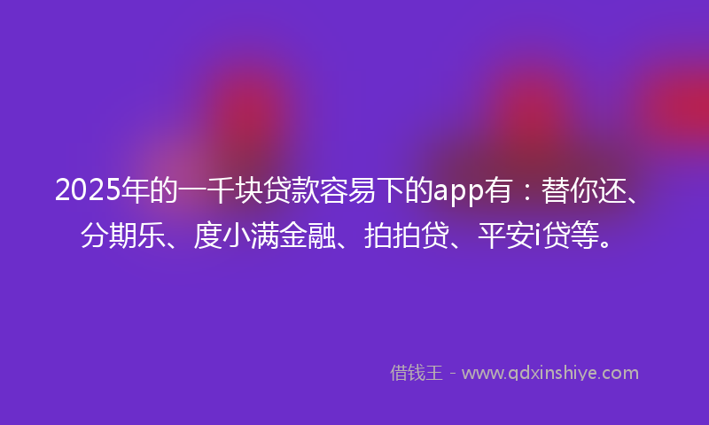 2025年的一千块贷款容易下的app有：替你还、分期乐、度小满金融、拍拍贷、平安i贷等。