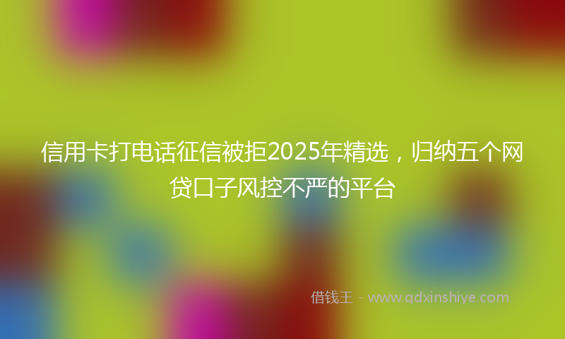信用卡打电话征信被拒2025年精选，归纳五个网贷口子风控不严的平台