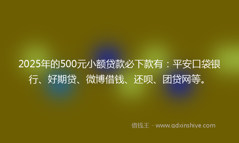 2025年的500元小额贷款必下款有：平安口袋银行、好期贷、微博借钱、还呗、团贷网等。