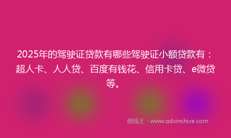 2025年的驾驶证贷款有哪些驾驶证小额贷款有：超人卡、人人贷、百度有钱花、信用卡贷、e微贷等。
