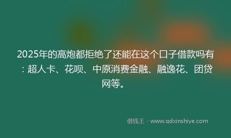 2025年的高炮都拒绝了还能在这个口子借款吗有：超人卡、花呗、中原消费金融、融逸花、团贷网等。