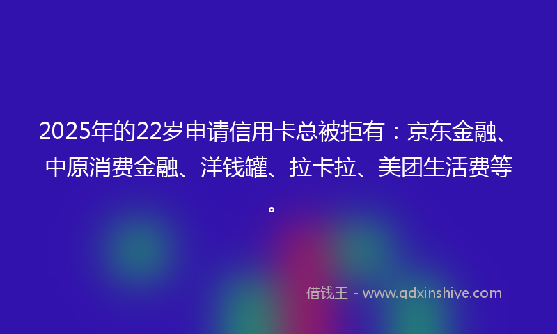 2025年的22岁申请信用卡总被拒有：京东金融、中原消费金融、洋钱罐、拉卡拉、美团生活费等。