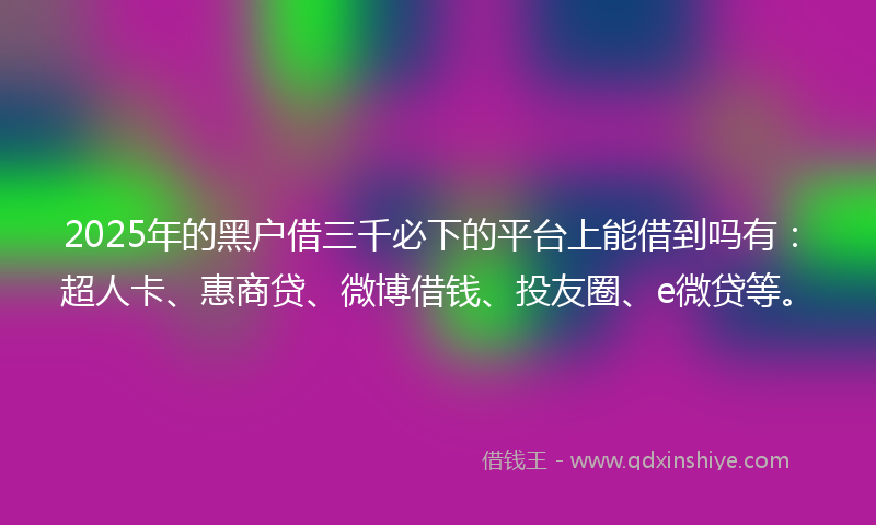 2025年的黑户借三千必下的平台上能借到吗有：超人卡、惠商贷、微博借钱、投友圈、e微贷等。