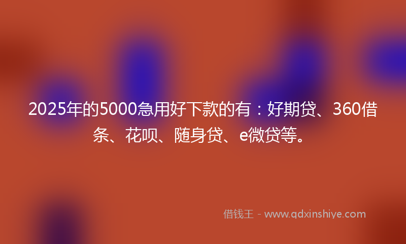 2025年的5000急用好下款的有：好期贷、360借条、花呗、随身贷、e微贷等。