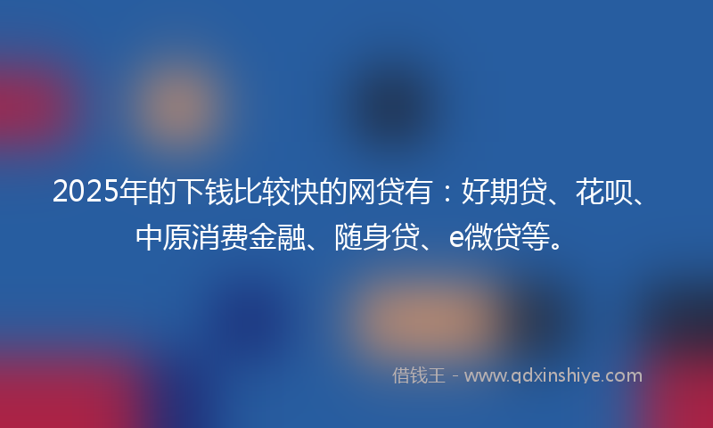 2025年的下钱比较快的网贷有：好期贷、花呗、中原消费金融、随身贷、e微贷等。