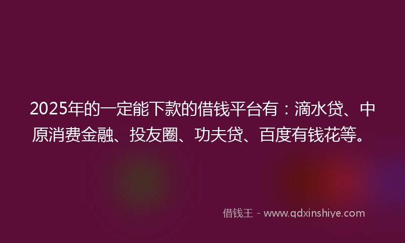 2025年的一定能下款的借钱平台有：滴水贷、中原消费金融、投友圈、功夫贷、百度有钱花等。