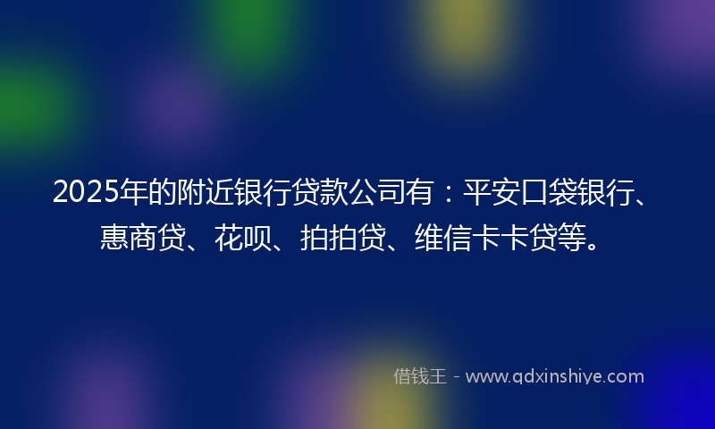 2025年的附近银行贷款公司有：平安口袋银行、惠商贷、花呗、拍拍贷、维信卡卡贷等。