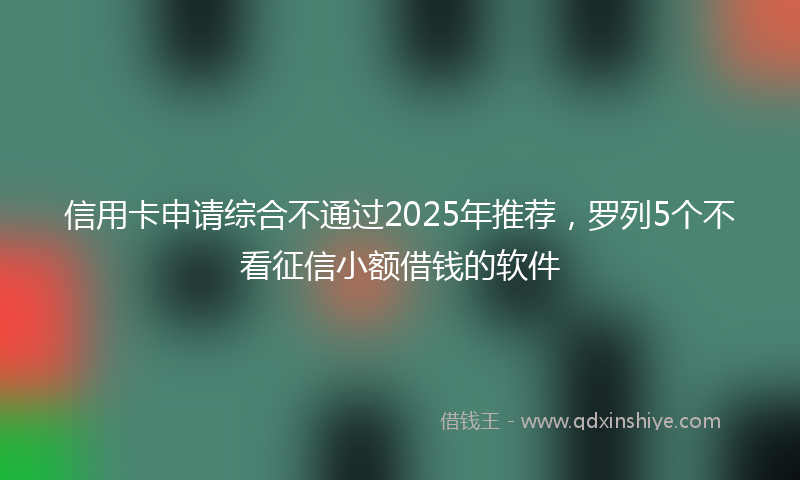 信用卡申请综合不通过2025年推荐，罗列5个不看征信小额借钱的软件