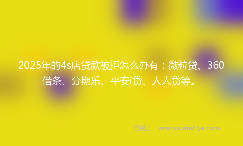 2025年的4s店贷款被拒怎么办有：微粒贷、360借条、分期乐、平安i贷、人人贷等。