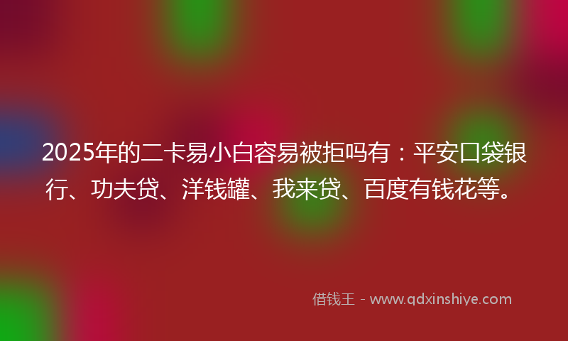 2025年的二卡易小白容易被拒吗有：平安口袋银行、功夫贷、洋钱罐、我来贷、百度有钱花等。