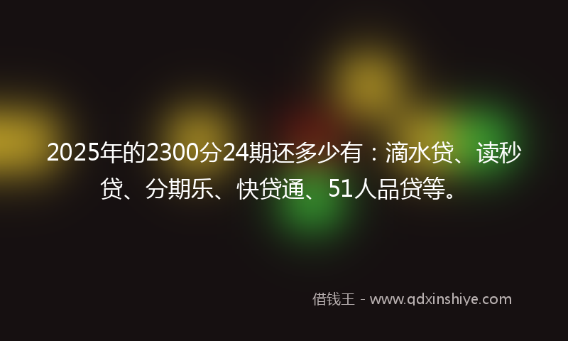 2025年的2300分24期还多少有：滴水贷、读秒贷、分期乐、快贷通、51人品贷等。