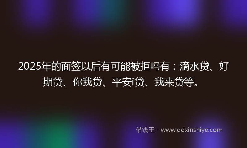 2025年的面签以后有可能被拒吗有：滴水贷、好期贷、你我贷、平安i贷、我来贷等。