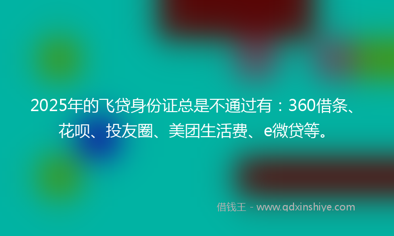 2025年的飞贷身份证总是不通过有：360借条、花呗、投友圈、美团生活费、e微贷等。