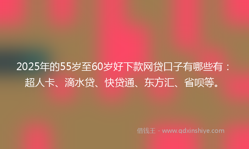2025年的55岁至60岁好下款网贷口子有哪些有：超人卡、滴水贷、快贷通、东方汇、省呗等。