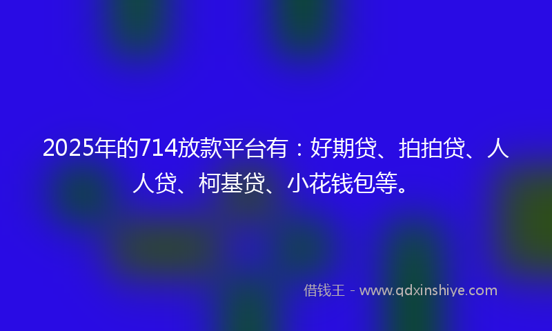 2025年的714放款平台有：好期贷、拍拍贷、人人贷、柯基贷、小花钱包等。