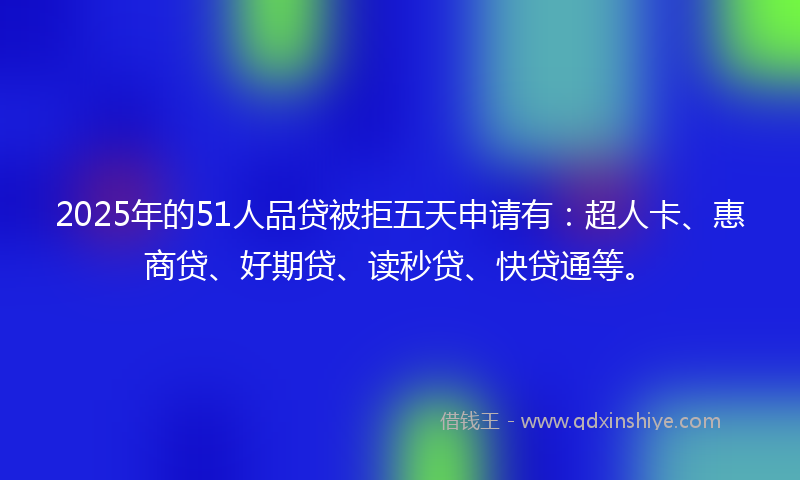 2025年的51人品贷被拒五天申请有：超人卡、惠商贷、好期贷、读秒贷、快贷通等。