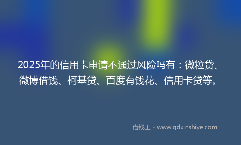 2025年的信用卡申请不通过风险吗有：微粒贷、微博借钱、柯基贷、百度有钱花、信用卡贷等。