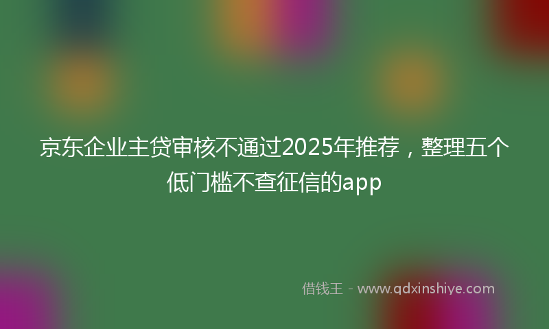 京东企业主贷审核不通过2025年推荐，整理五个低门槛不查征信的app