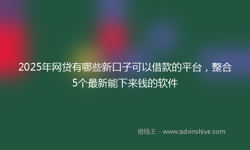 2025年网贷有哪些新口子可以借款的平台，整合5个最新能下来钱的软件